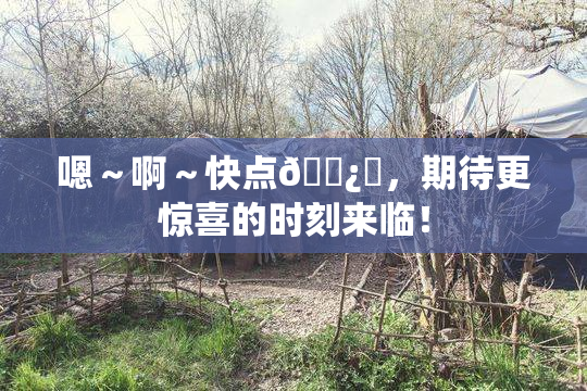 嗯～啊～快点🌿‌，期待更惊喜的时刻来临！