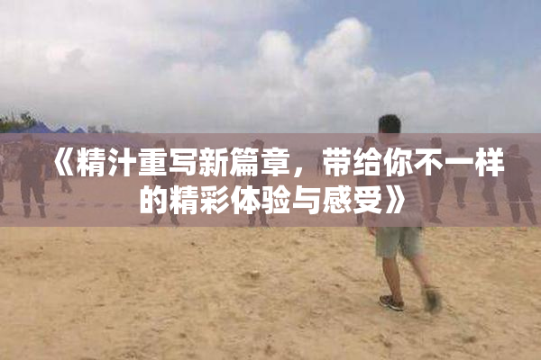 《精汁重写新篇章，带给你不一样的精彩体验与感受》
