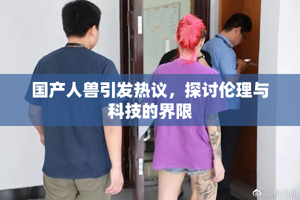 国产人兽引发热议，探讨伦理与科技的界限