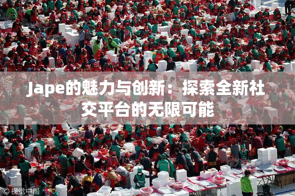 Jape的魅力与创新：探索全新社交平台的无限可能