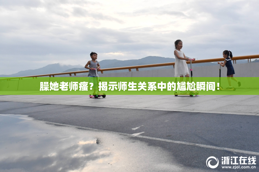臊她老师瘙？揭示师生关系中的尴尬瞬间！