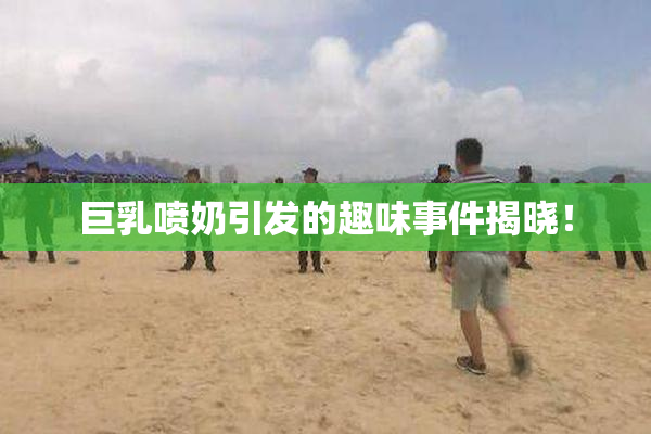 巨乳喷奶引发的趣味事件揭晓！