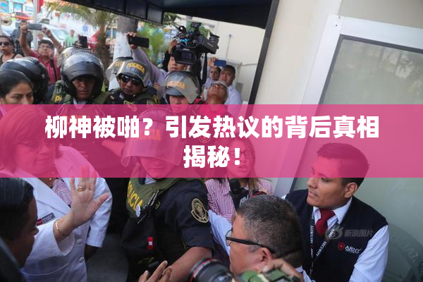 柳神被啪？引发热议的背后真相揭秘！