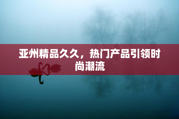 亚州精品久久，热门产品引领时尚潮流