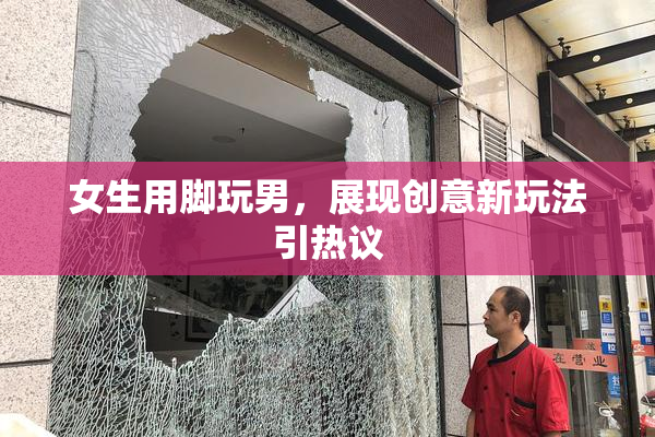 女生用脚玩男，展现创意新玩法引热议