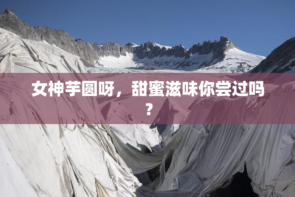 女神芋圆呀，甜蜜滋味你尝过吗？