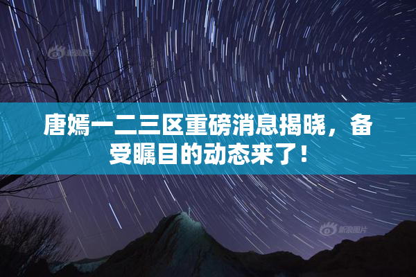 唐嫣一二三区重磅消息揭晓，备受瞩目的动态来了！