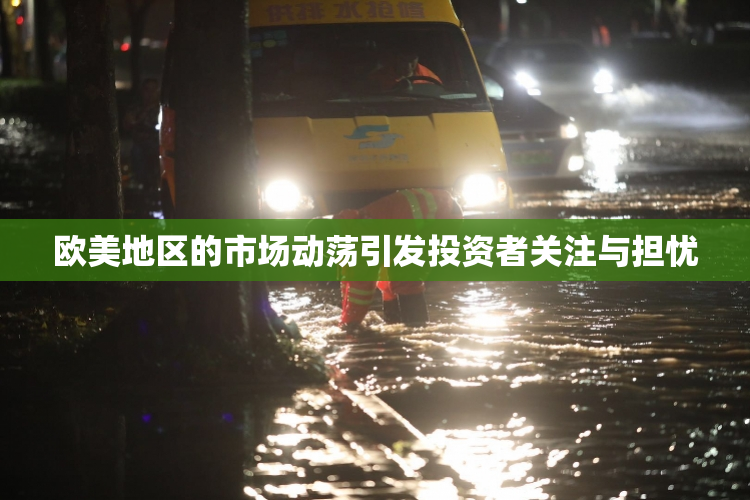 欧美地区的市场动荡引发投资者关注与担忧