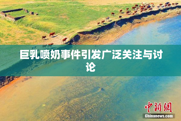 巨乳喷奶事件引发广泛关注与讨论