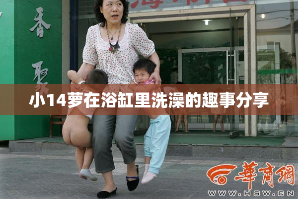 小14萝在浴缸里洗澡的趣事分享