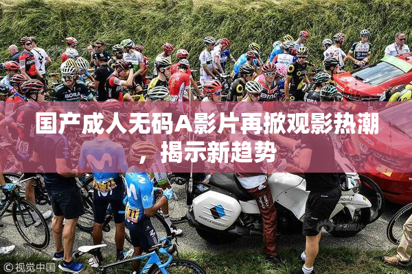 国产成人无码A影片再掀观影热潮，揭示新趋势