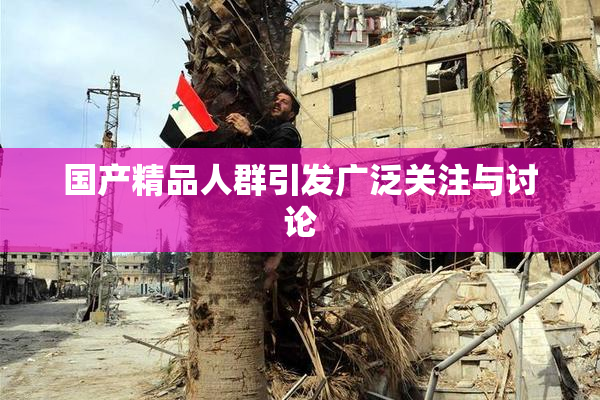 国产精品人群引发广泛关注与讨论