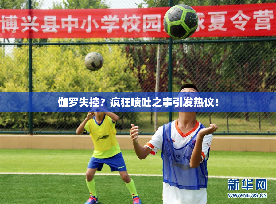 伽罗失控？疯狂喷吐之事引发热议！
