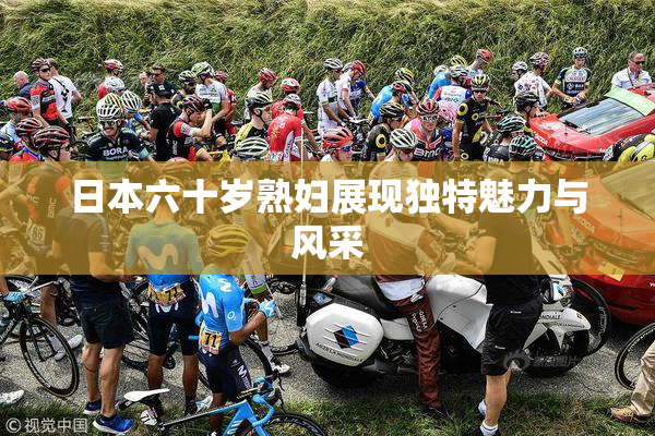 日本六十岁熟妇展现独特魅力与风采