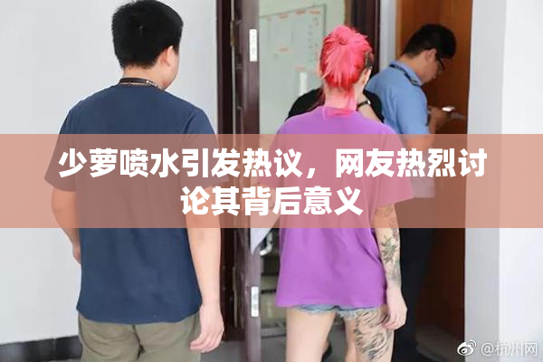少萝喷水引发热议，网友热烈讨论其背后意义