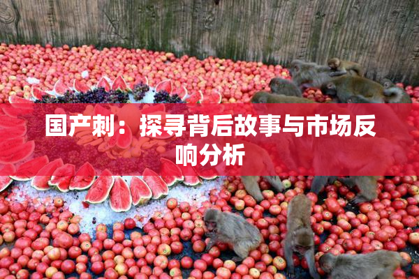 国产刺：探寻背后故事与市场反响分析