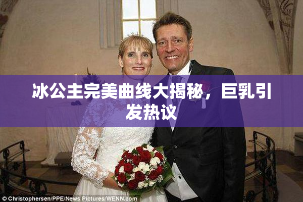 冰公主完美曲线大揭秘，巨乳引发热议