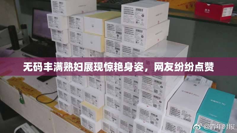 无码丰满熟妇展现惊艳身姿，网友纷纷点赞
