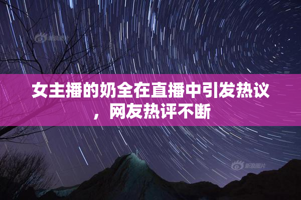 女主播的奶全在直播中引发热议，网友热评不断