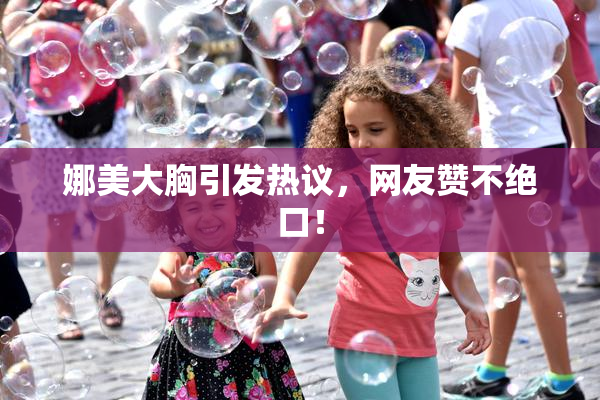 娜美大胸引发热议，网友赞不绝口！