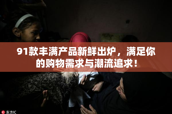 91款丰满产品新鲜出炉，满足你的购物需求与潮流追求！