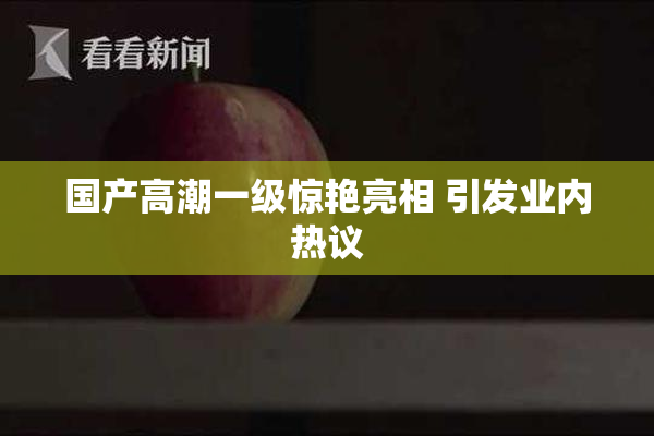国产高潮一级惊艳亮相 引发业内热议