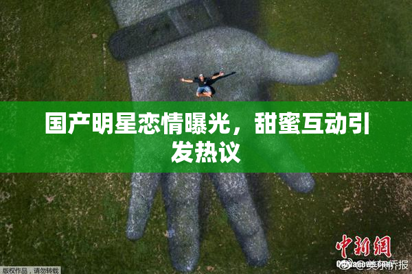 国产明星恋情曝光，甜蜜互动引发热议
