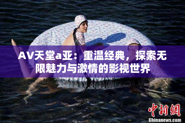 AV天堂a亚：重温经典，探索无限魅力与激情的影视世界
