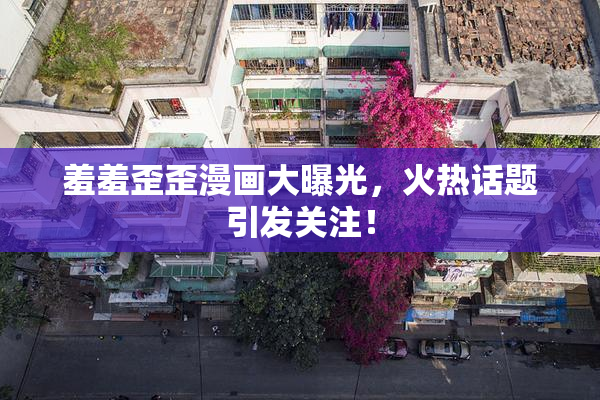 羞羞歪歪漫画大曝光，火热话题引发关注！