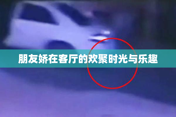 朋友娇在客厅的欢聚时光与乐趣