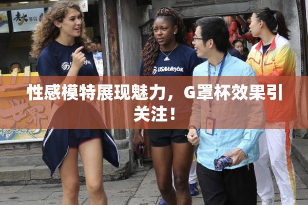 性感模特展现魅力，G罩杯效果引关注！