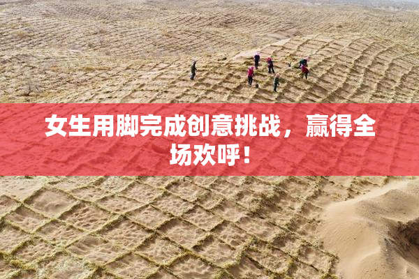 女生用脚完成创意挑战，赢得全场欢呼！