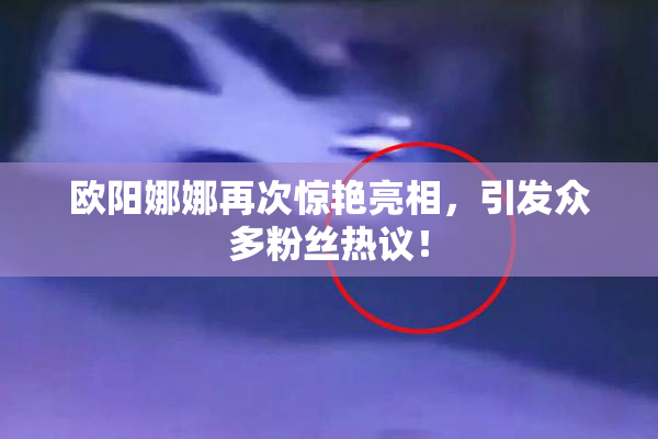 欧阳娜娜再次惊艳亮相，引发众多粉丝热议！