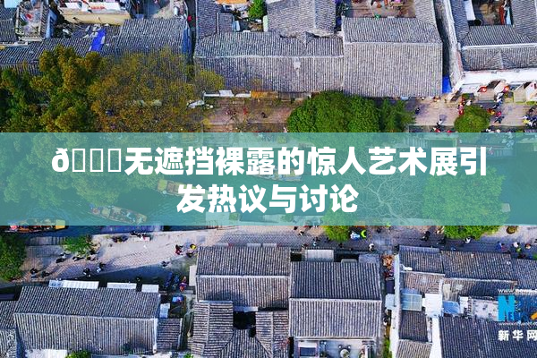 🔞无遮挡裸露的惊人艺术展引发热议与讨论
