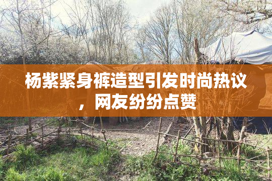 杨紫紧身裤造型引发时尚热议，网友纷纷点赞