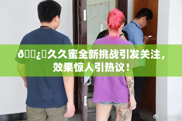 🌿‌久久蜜全新挑战引发关注，效果惊人引热议！
