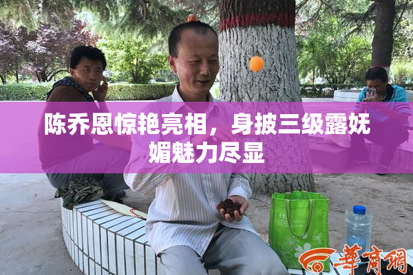 陈乔恩惊艳亮相，身披三级露妩媚魅力尽显