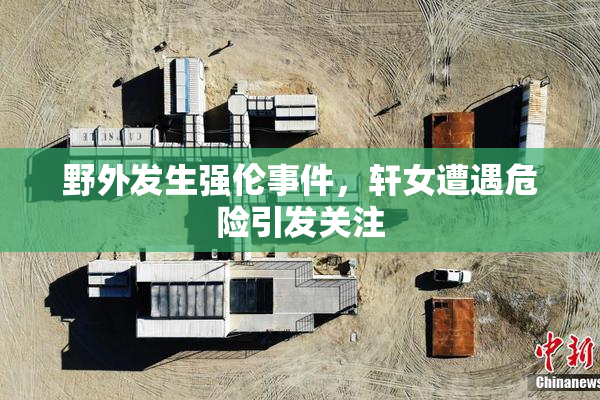 野外发生强伦事件，轩女遭遇危险引发关注