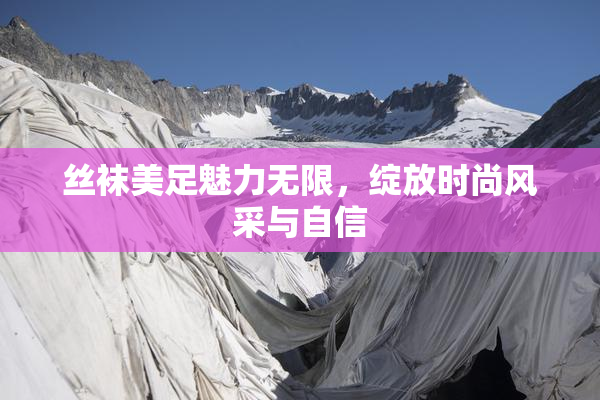 丝袜美足魅力无限，绽放时尚风采与自信