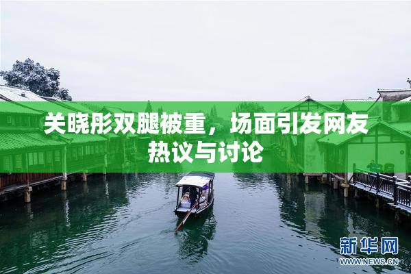 关晓彤双腿被重，场面引发网友热议与讨论