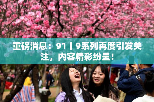 重磅消息：91丨9系列再度引发关注，内容精彩纷呈！