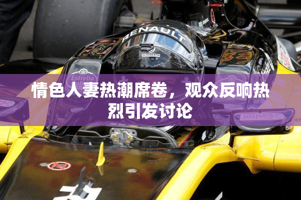 情色人妻热潮席卷，观众反响热烈引发讨论