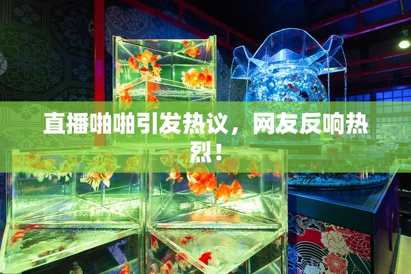 直播啪啪引发热议，网友反响热烈！