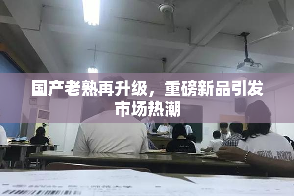 国产老熟再升级，重磅新品引发市场热潮