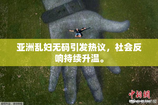 亚洲乱妇无码引发热议，社会反响持续升温。