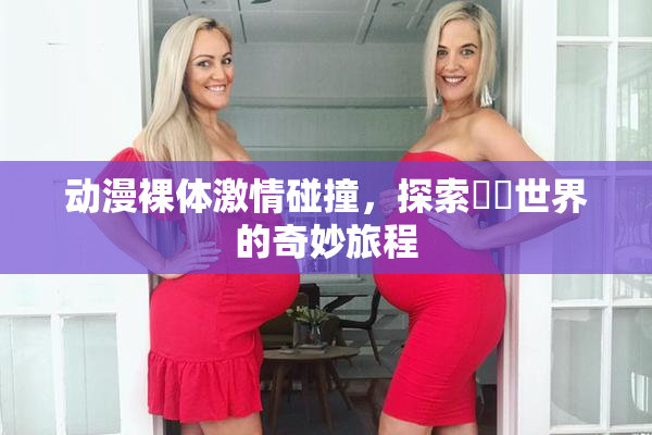 动漫裸体激情碰撞，探索❌‌世界的奇妙旅程