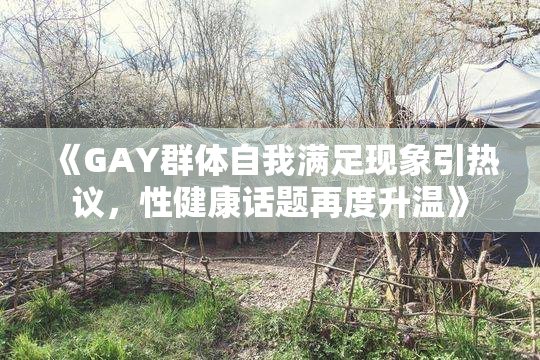 《GAY群体自我满足现象引热议，性健康话题再度升温》