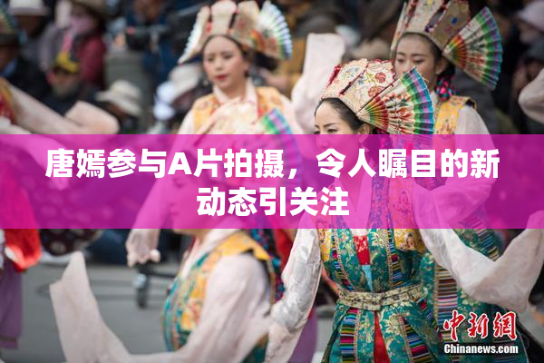 唐嫣参与A片拍摄，令人瞩目的新动态引关注
