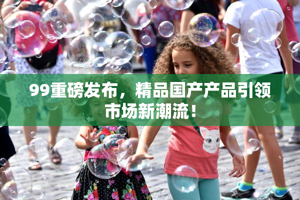 99重磅发布，精品国产产品引领市场新潮流！