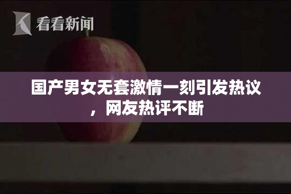 国产男女无套激情一刻引发热议，网友热评不断